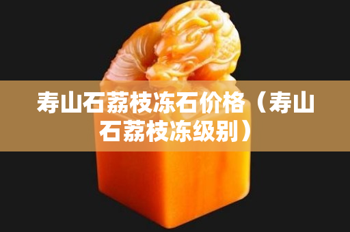 寿山石荔枝冻石价格（寿山石荔枝冻级别）