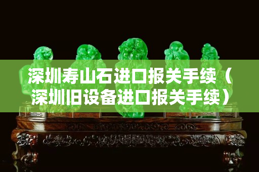 深圳寿山石进口报关手续（深圳旧设备进口报关手续）