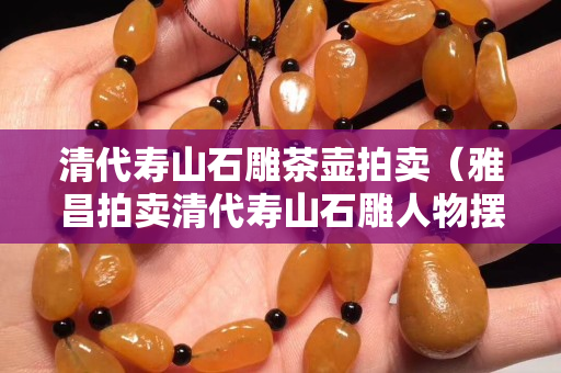清代寿山石雕茶壶拍卖（雅昌拍卖清代寿山石雕人物摆件）