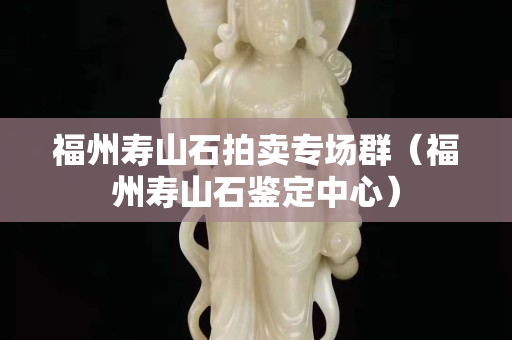 福州寿山石拍卖专场群（福州寿山石鉴定中心）