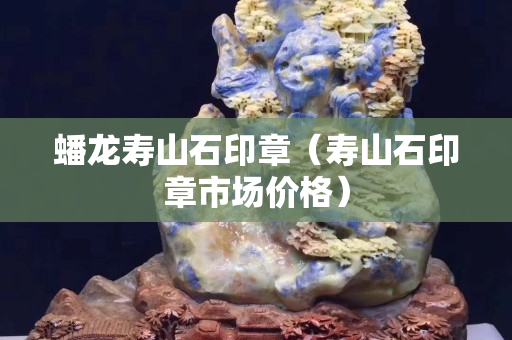 蟠龙寿山石印章（寿山石印章市场价格）