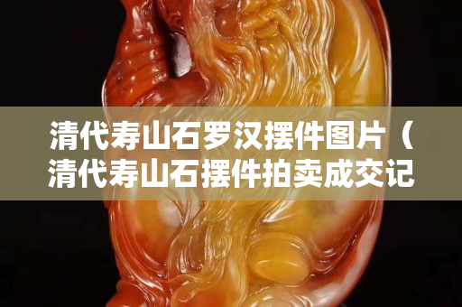 清代寿山石罗汉摆件图片（清代寿山石摆件拍卖成交记录）