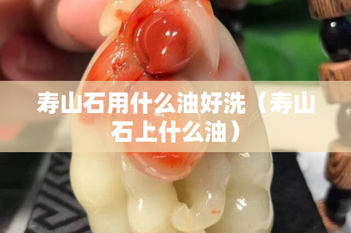 寿山石用什么油好洗（寿山石上什么油）