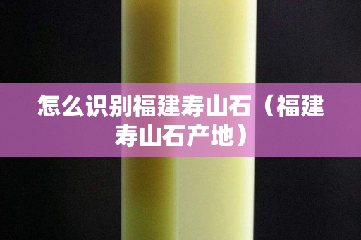 怎么识别福建寿山石（福建寿山石产地）