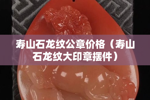 寿山石龙纹公章价格（寿山石龙纹大印章摆件）