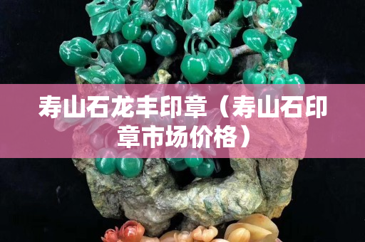 寿山石龙丰印章（寿山石印章市场价格）