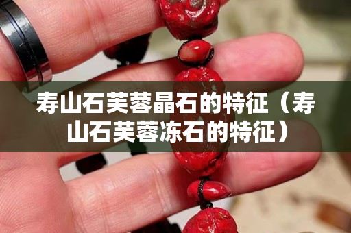 寿山石芙蓉晶石的特征（寿山石芙蓉冻石的特征）