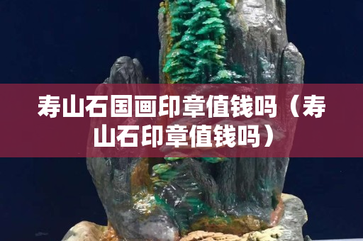 寿山石国画印章值钱吗（寿山石印章值钱吗）