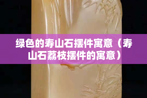 绿色的寿山石摆件寓意（寿山石荔枝摆件的寓意）