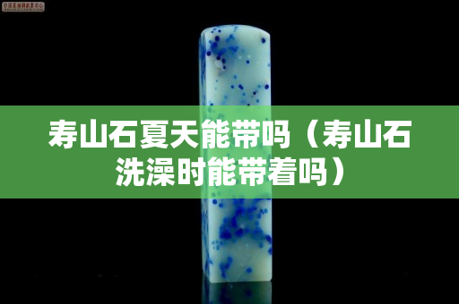 寿山石夏天能带吗（寿山石洗澡时能带着吗）