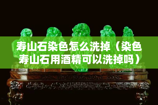寿山石染色怎么洗掉（染色寿山石用酒精可以洗掉吗）