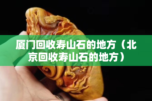 厦门回收寿山石的地方（北京回收寿山石的地方）