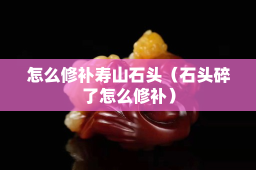 怎么修补寿山石头（石头碎了怎么修补）