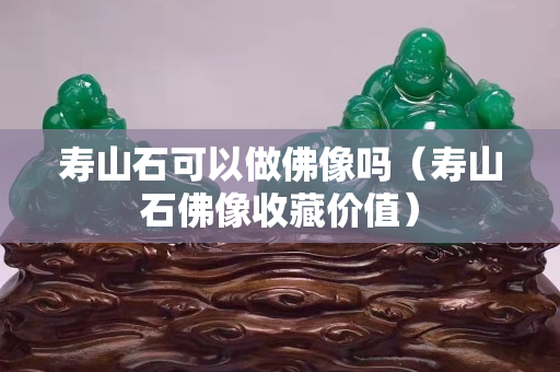 寿山石可以做佛像吗（寿山石佛像收藏价值）