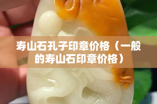 寿山石孔子印章价格（一般的寿山石印章价格）
