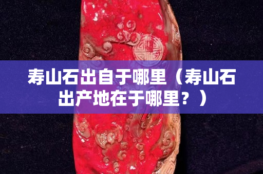 寿山石出自于哪里（寿山石出产地在于哪里？）