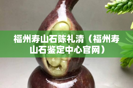 福州寿山石陈礼清（福州寿山石鉴定中心官网）