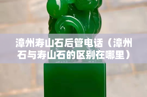 漳州寿山石后管电话（漳州石与寿山石的区别在哪里）