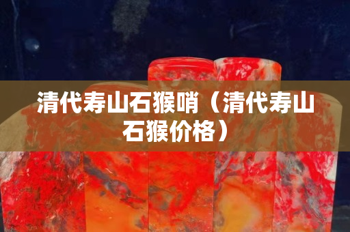 清代寿山石猴哨（清代寿山石猴价格）