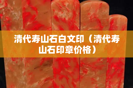清代寿山石白文印（清代寿山石印章价格）