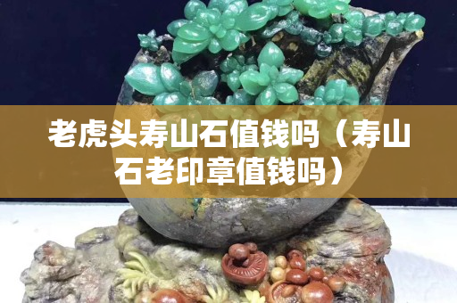 老虎头寿山石值钱吗（寿山石老印章值钱吗）