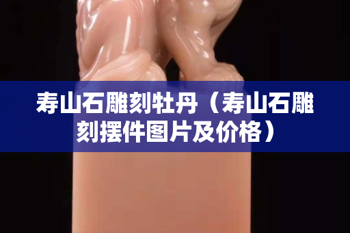 寿山石雕刻牡丹（寿山石雕刻摆件图片及价格）