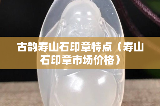 古韵寿山石印章特点（寿山石印章市场价格）