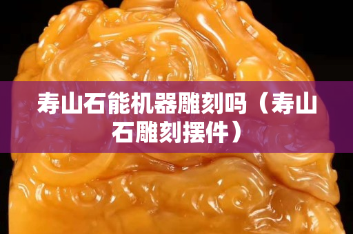 寿山石能机器雕刻吗（寿山石雕刻摆件）