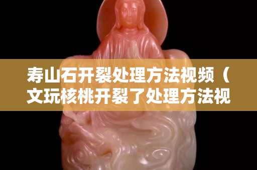寿山石开裂处理方法视频（文玩核桃开裂了处理方法视频）