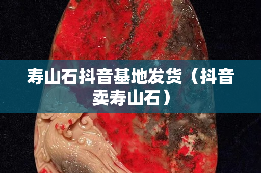 寿山石抖音基地发货（抖音卖寿山石）