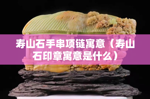寿山石手串项链寓意（寿山石印章寓意是什么）