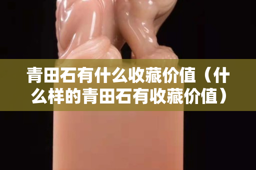 青田石有什么收藏价值（什么样的青田石有收藏价值）