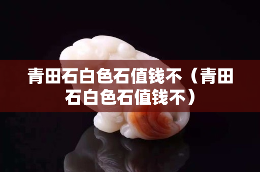 青田石白色石值钱不（青田石白色石值钱不）