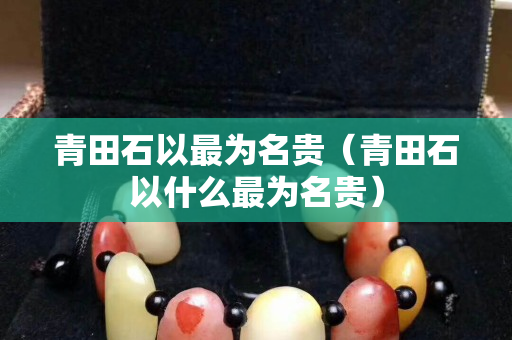 青田石以最为名贵（青田石以什么最为名贵）