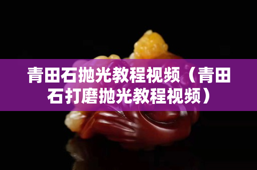 青田石抛光教程视频（青田石打磨抛光教程视频）