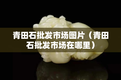 青田石批发市场图片（青田石批发市场在哪里）