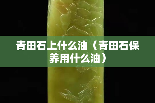 青田石上什么油（青田石保养用什么油）