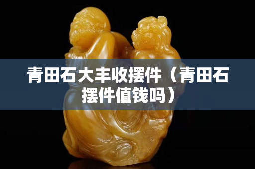 青田石大丰收摆件（青田石摆件值钱吗）