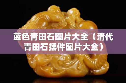 蓝色青田石图片大全（清代青田石摆件图片大全）