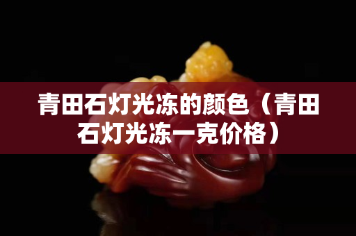 青田石灯光冻的颜色（青田石灯光冻一克价格）