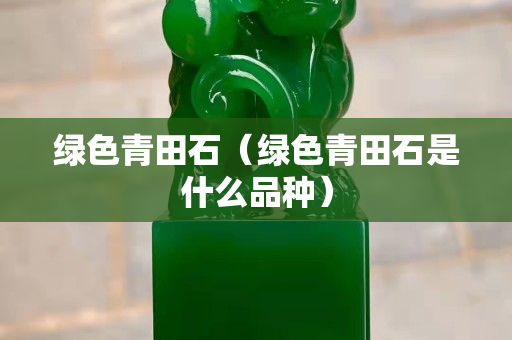 绿色青田石（绿色青田石是什么品种）
