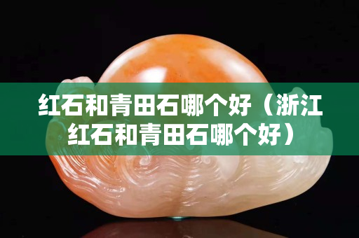 红石和青田石哪个好（浙江红石和青田石哪个好）