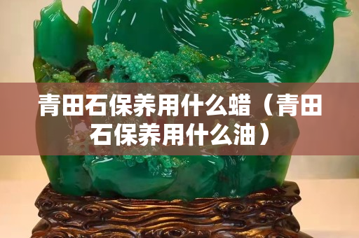 青田石保养用什么蜡（青田石保养用什么油）
