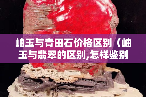 岫玉与青田石价格区别（岫玉与翡翠的区别,怎样鉴别）