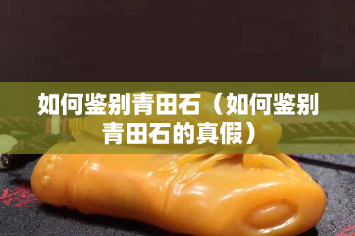 如何鉴别青田石（如何鉴别青田石的真假）