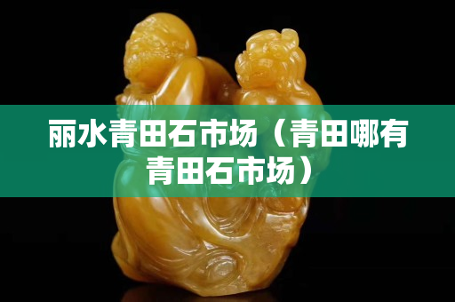 丽水青田石市场（青田哪有青田石市场）
