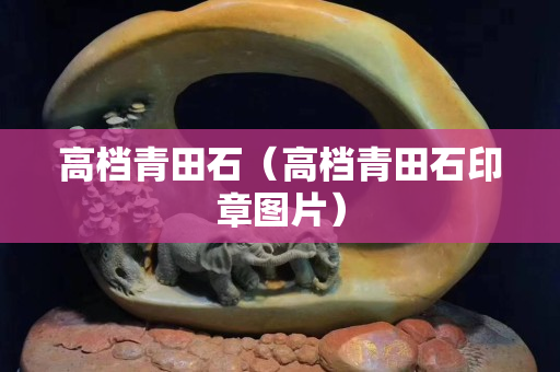 高档青田石（高档青田石印章图片）