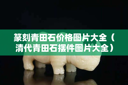 篆刻青田石价格图片大全（清代青田石摆件图片大全）