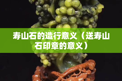 寿山石的造行意义（送寿山石印章的意义）
