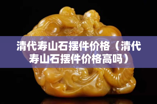 清代寿山石摆件价格（清代寿山石摆件价格高吗）